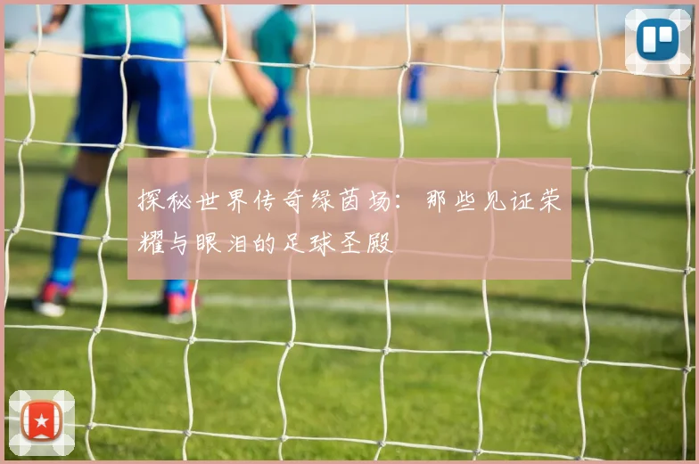 探秘世界传奇绿茵场：那些见证荣耀与眼泪的足球圣殿