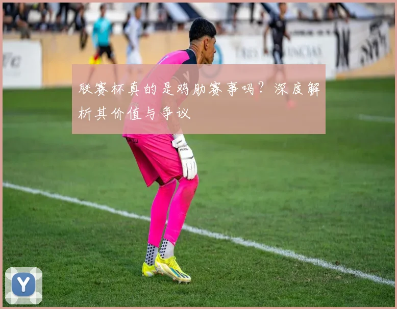 联赛杯真的是鸡肋赛事吗？深度解析其价值与争议