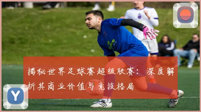 揭秘世界足球赛超级联赛：深度解析其商业价值与竞技格局