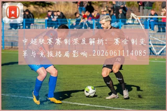中超联赛赛制深度解析：赛会制变革与竞技格局影响_20260611140857