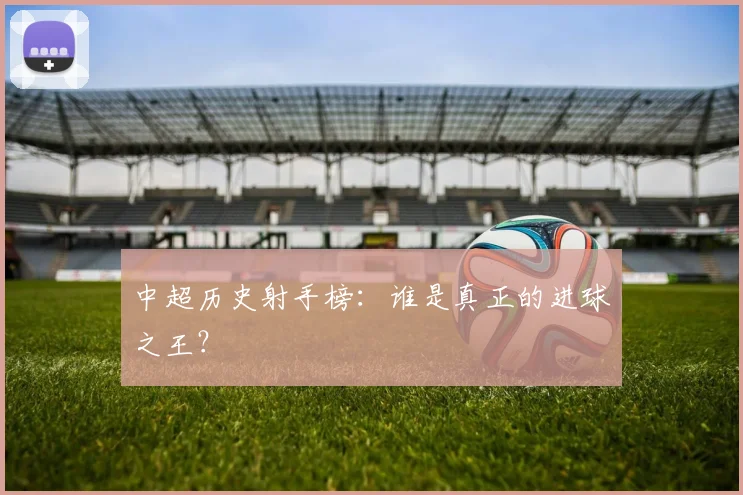 中超历史射手榜：谁是真正的进球之王？