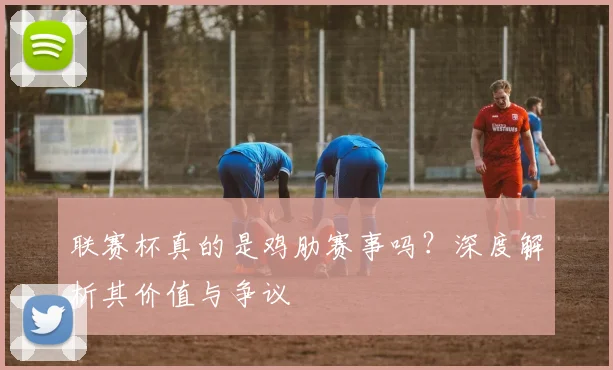 联赛杯真的是鸡肋赛事吗？深度解析其价值与争议