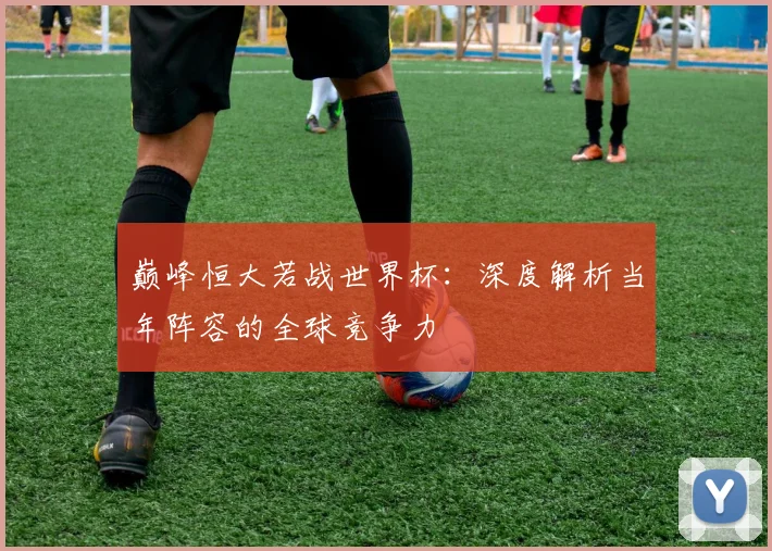 巅峰恒大若战世界杯：深度解析当年阵容的全球竞争力