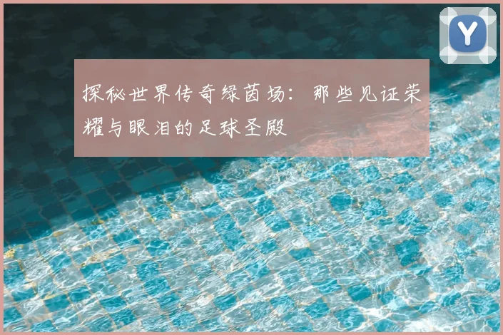 探秘世界传奇绿茵场：那些见证荣耀与眼泪的足球圣殿